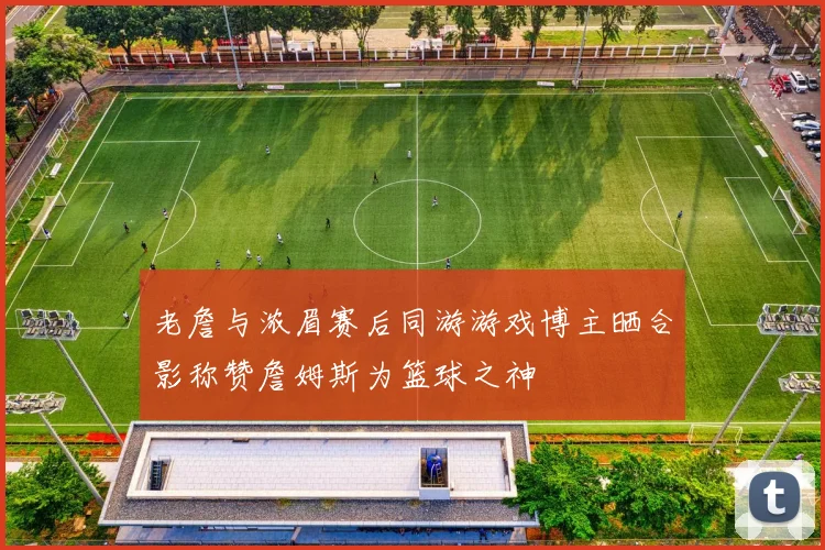 老詹与浓眉赛后同游游戏博主晒合影称赞詹姆斯为篮球之神