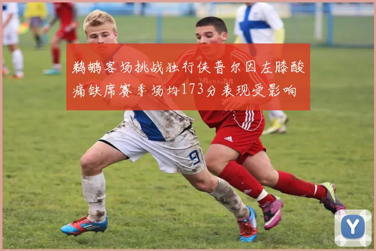 鹈鹕客场挑战独行侠普尔因左膝酸痛缺席赛季场均173分表现受影响