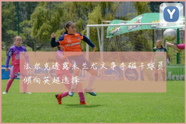 法尔克透露米兰尤文争夺磁卡球员倾向英超选择