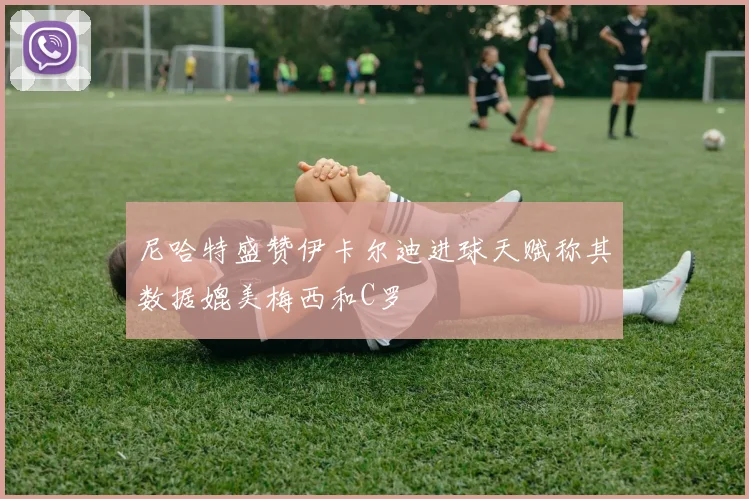 尼哈特盛赞伊卡尔迪进球天赋称其数据媲美梅西和C罗