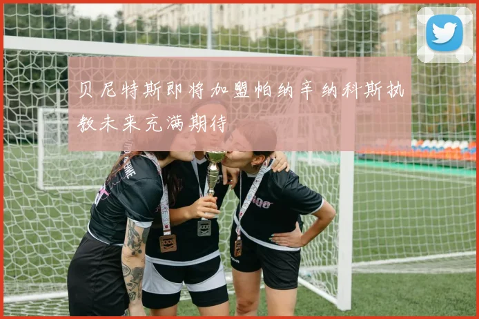 贝尼特斯即将加盟帕纳辛纳科斯执教未来充满期待