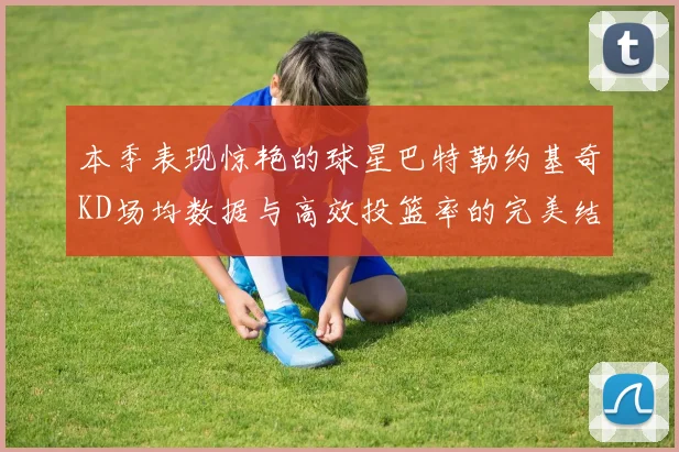 本季表现惊艳的球星巴特勒约基奇KD场均数据与高效投篮率的完美结合