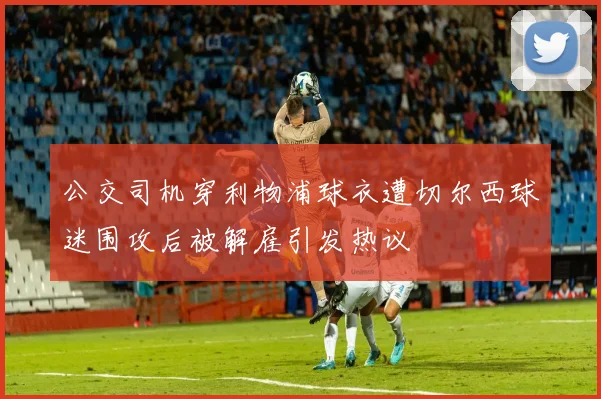 公交司机穿利物浦球衣遭切尔西球迷围攻后被解雇引发热议