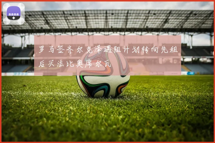 罗马签齐尔克泽遇阻计划转向先租后买法比奥席尔瓦