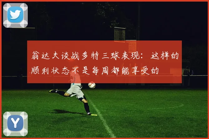 翁达夫谈战多特三球表现：这样的顺利状态不是每周都能享受的