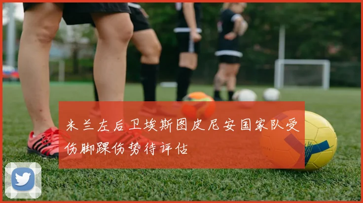 米兰左后卫埃斯图皮尼安国家队受伤脚踝伤势待评估