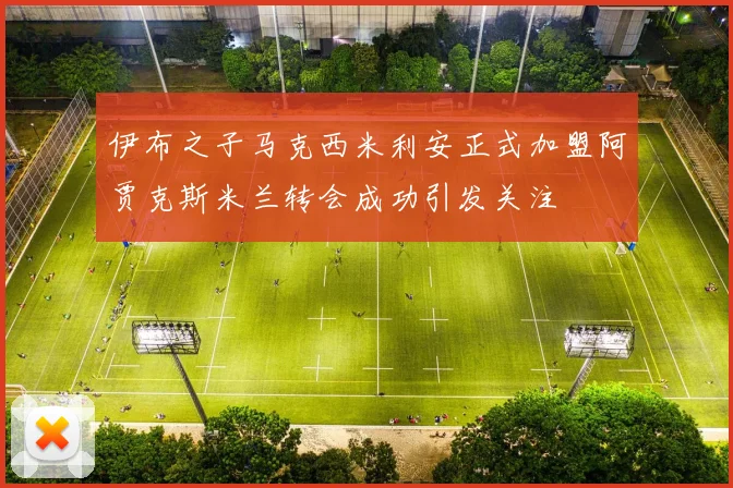 伊布之子马克西米利安正式加盟阿贾克斯米兰转会成功引发关注