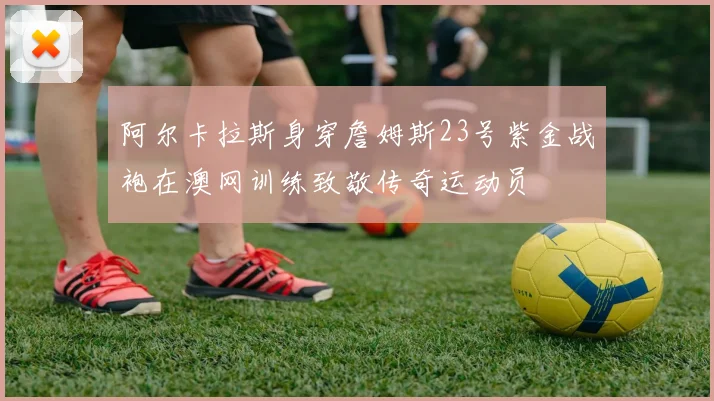 阿尔卡拉斯身穿詹姆斯23号紫金战袍在澳网训练致敬传奇运动员