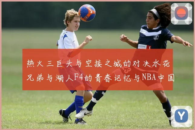 热火三巨头与空接之城的对决水花兄弟与湖人F4的青春记忆与NBA中国赛的交汇