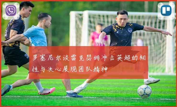 罗塞尼尔谈雷克瑟姆冲击英超的韧性与决心展现团队精神