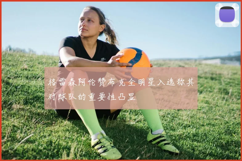 格雷森阿伦赞布克全明星入选称其对球队的重要性凸显