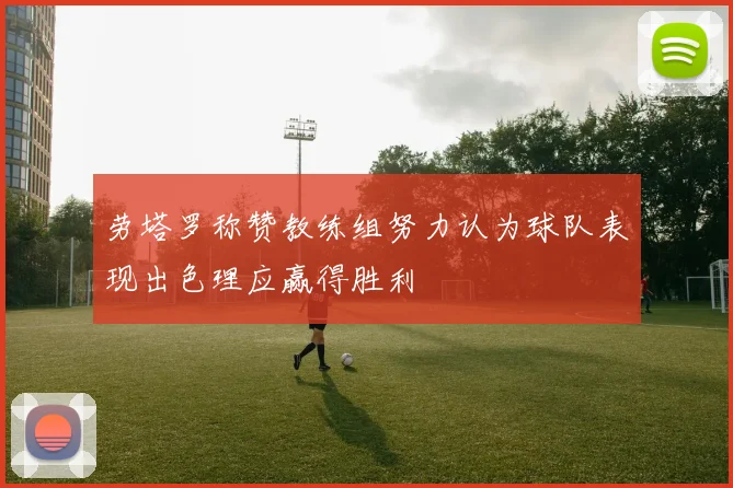 劳塔罗称赞教练组努力认为球队表现出色理应赢得胜利