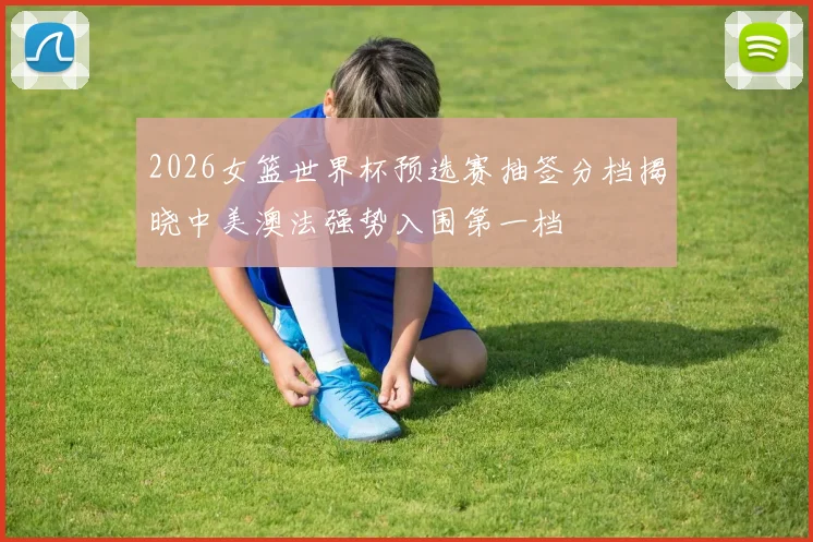 2026女篮世界杯预选赛抽签分档揭晓中美澳法强势入围第一档