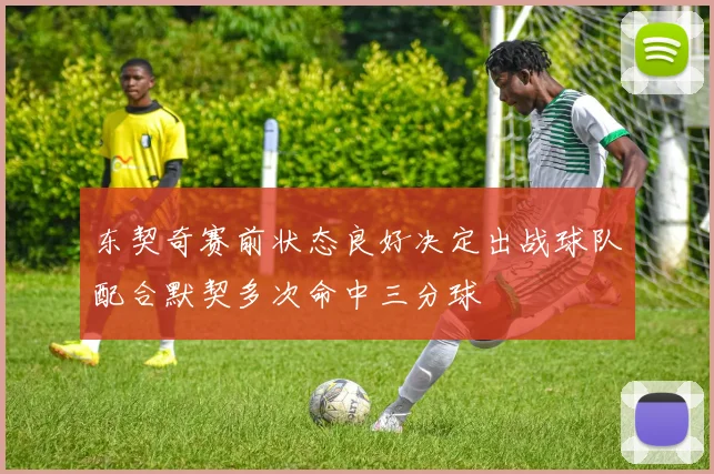 东契奇赛前状态良好决定出战球队配合默契多次命中三分球