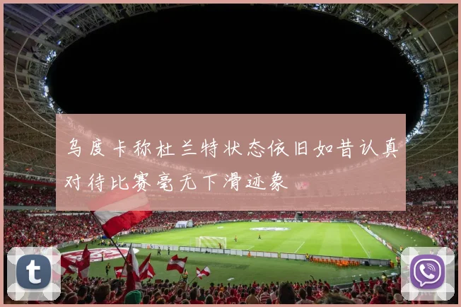 乌度卡称杜兰特状态依旧如昔认真对待比赛毫无下滑迹象