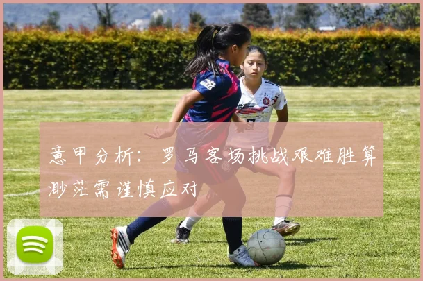 意甲分析：罗马客场挑战艰难胜算渺茫需谨慎应对