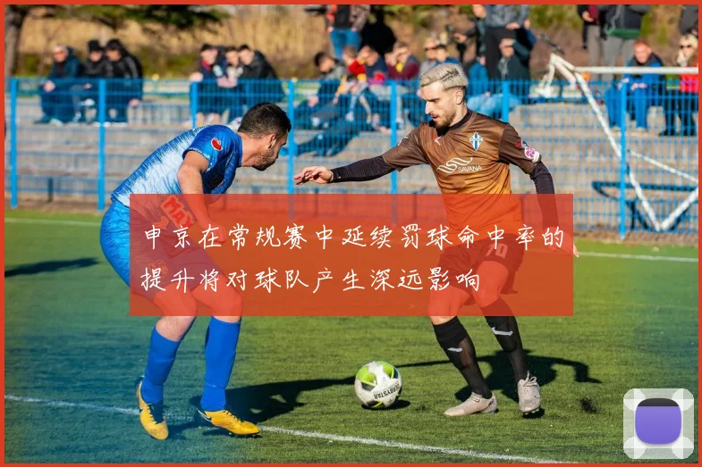 申京在常规赛中延续罚球命中率的提升将对球队产生深远影响