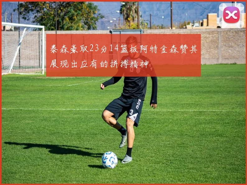 泰森豪取23分14篮板阿特金森赞其展现出应有的拼搏精神
