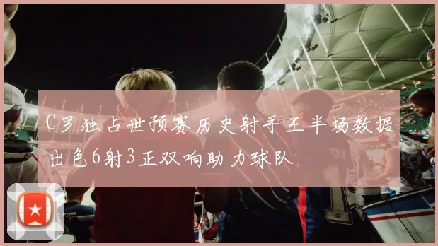 C罗独占世预赛历史射手王半场数据出色6射3正双响助力球队