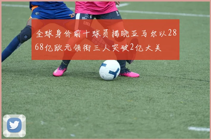 全球身价前十球员揭晓亚马尔以2868亿欧元领衔三人突破2亿大关