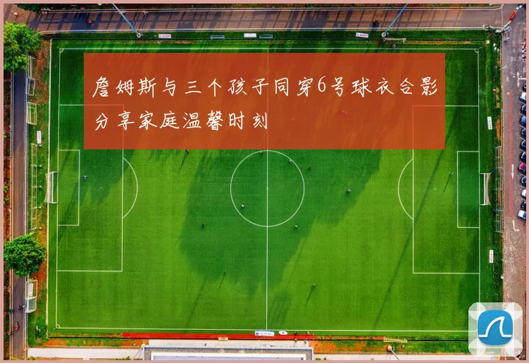 詹姆斯与三个孩子同穿6号球衣合影分享家庭温馨时刻