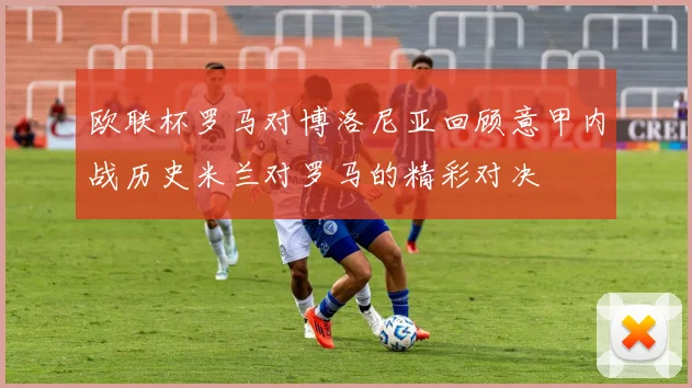 欧联杯罗马对博洛尼亚回顾意甲内战历史米兰对罗马的精彩对决